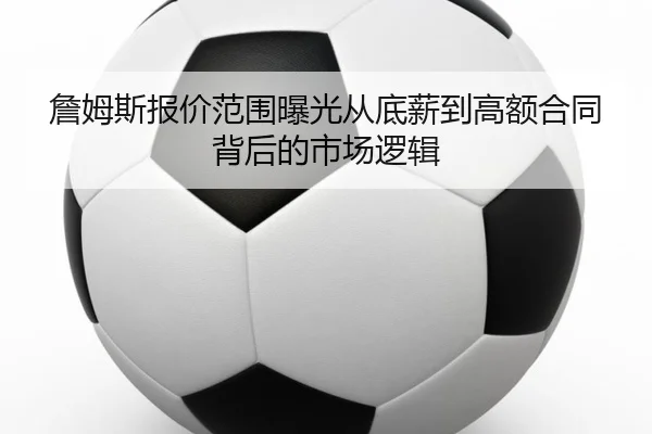 詹姆斯报价范围曝光从底薪到高额合同背后的市场逻辑