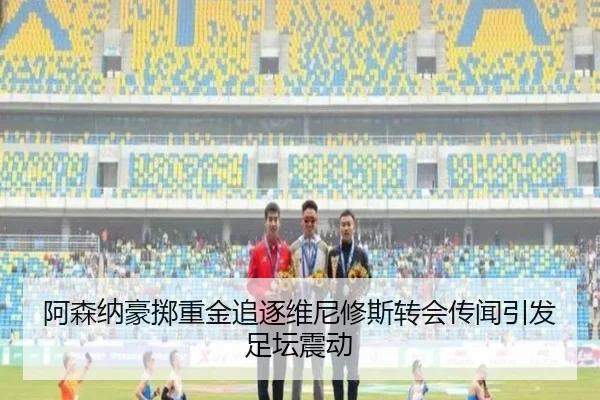 阿森纳豪掷重金追逐维尼修斯转会传闻引发足坛震动